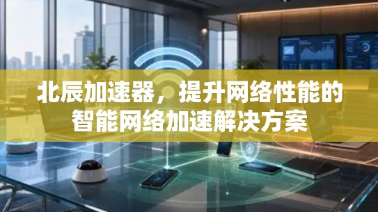 北辰加速器,提升网络性能的智能网络加速解决方案