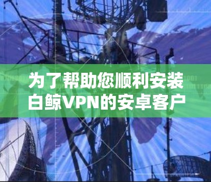 为了帮助您顺利安装白鲸VPN的安卓客户端,以下是一步步的指南