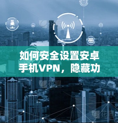 如何安全设置安卓手机VPN,隐藏功能隐藏在细节里