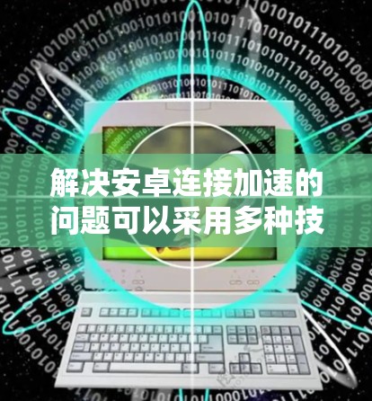 解决安卓连接加速的问题可以采用多种技术手段,以下是一些有效且易于实施的方法