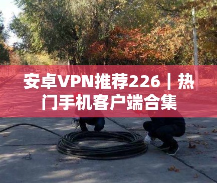 安卓VPN推荐226|热门手机客户端合集