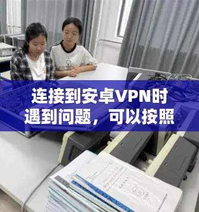 连接到安卓VPN时遇到问题，可以按照以下步骤进行排查和解决