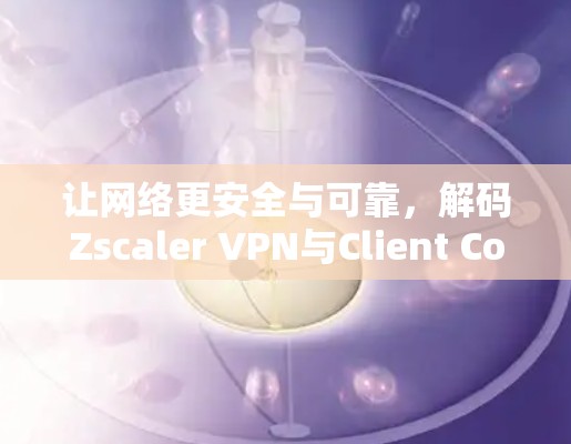让网络更安全与可靠,解码Zscaler VPN与Client Connector