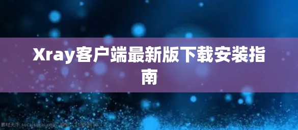 Xray客户端最新版下载安装指南 Xray客户端最新版下载安装指南