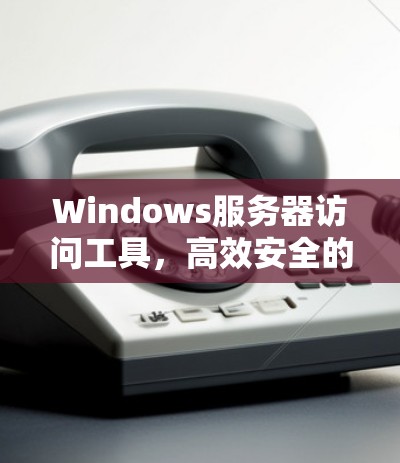Windows服务器访问工具,高效安全的自动化工具 Windows服务器访问工具,高效安全的自动化工具