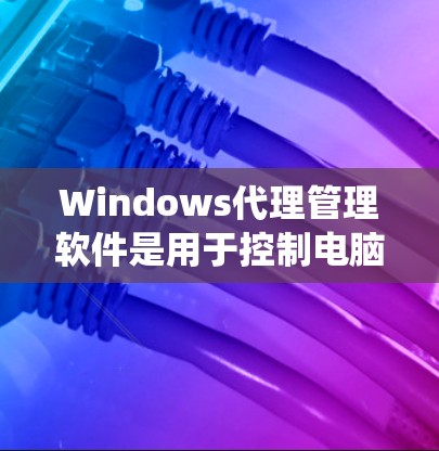 Windows代理管理软件是用于控制电脑上Windows系统软件的工具，以下是几种常见的代理软件及其特点