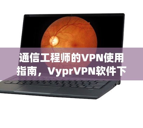 通信工程师的VPN使用指南，VyprVPN软件下载与优化