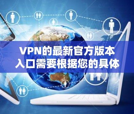VPN的最新官方版本入口需要根据您的具体需求来选择。以下是一些常见的VPN官方入口,您可以访问并下载 VPN的最新官方版本入口需要根据您的具体需求来选择。以下是一些常见的VPN官方入口,您可以访问并下载