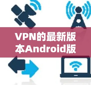 VPN的最新版本Android版软件多乎其中，每个都有其独特的功能和特点。以下是几个比较知名的VPN软件及其特点