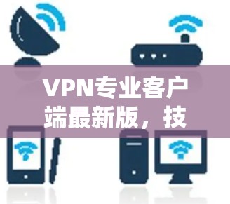 VPN专业客户端最新版,技术革新与用户优化 VPN专业客户端最新版,技术革新与用户优化