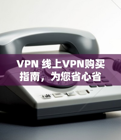 VPN 线上VPN购买指南，为您省心省钱的连接之道
